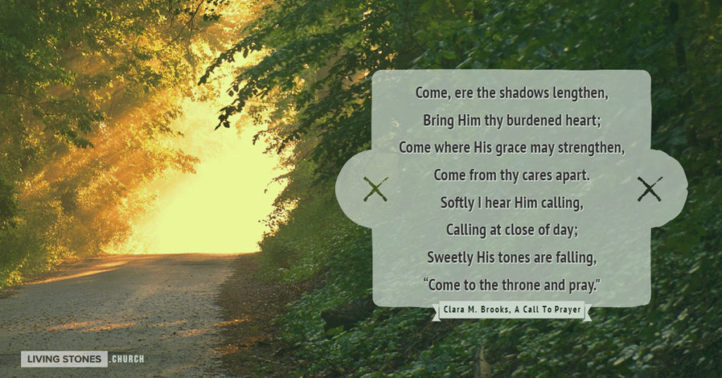 Come, ere the shadows lengthen, Bring Him thy burdened heart; Come where His grace may strengthen, Come from thy cares apart. Softly I hear Him calling, Calling at close of day; Sweetly His tones are falling, “Come to the throne and pray."